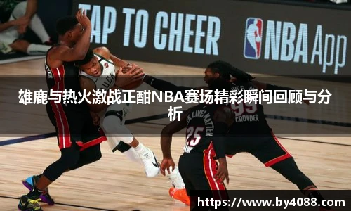 雄鹿与热火激战正酣NBA赛场精彩瞬间回顾与分析