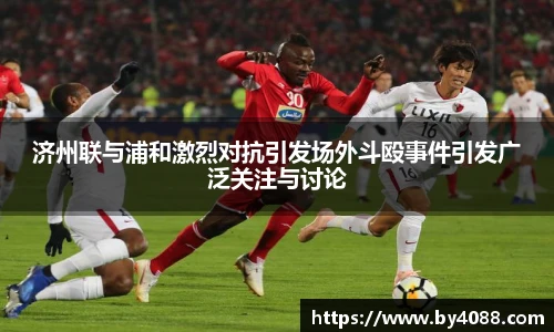 济州联与浦和激烈对抗引发场外斗殴事件引发广泛关注与讨论